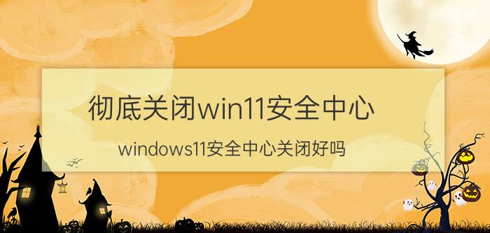 彻底关闭win11安全中心 windows11安全中心关闭好吗？